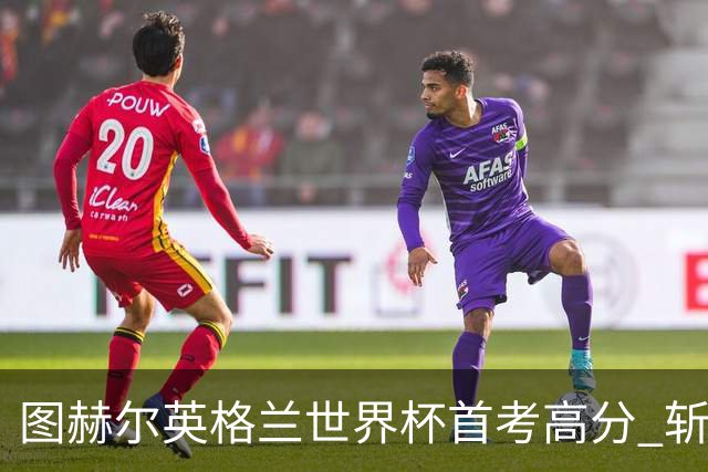 图赫尔英格兰世界杯首考高分 斩获7次绝佳机会22射11正